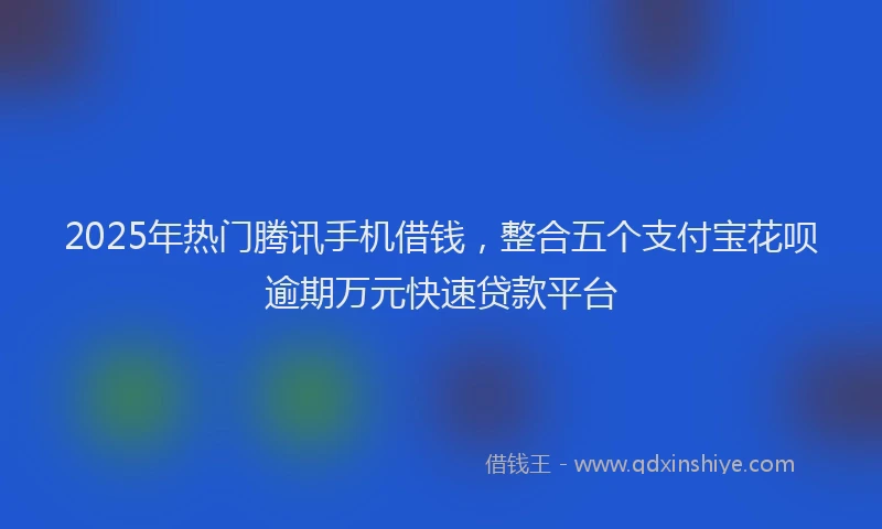 2025年热门腾讯手机借钱，整合五个支付宝花呗逾期万元快速贷款平台