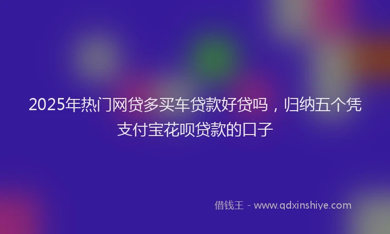 2025年热门网贷多买车贷款好贷吗，归纳五个凭支付宝花呗贷款的口子