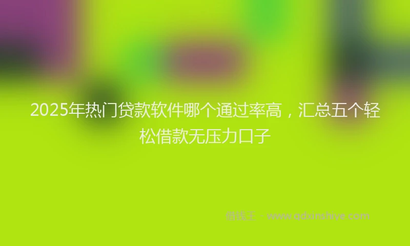 2025年热门贷款软件哪个通过率高，汇总五个轻松借款无压力口子