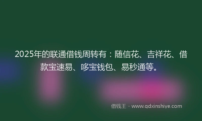 2025年的联通借钱周转有：随信花、吉祥花、借款宝速易、哆宝钱包、易秒通等。