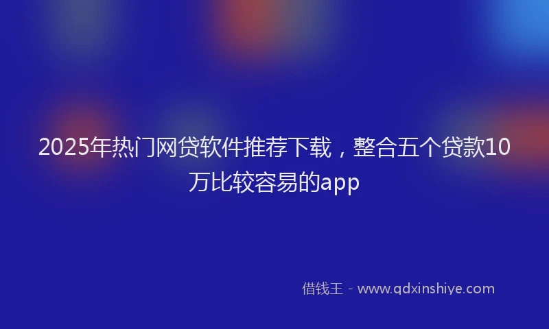 2025年热门网贷软件推荐下载，整合五个贷款10万比较容易的app