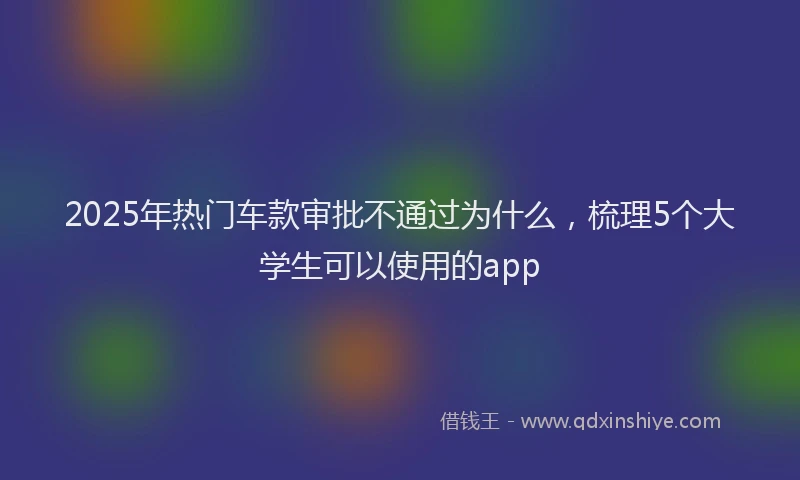 2025年热门车款审批不通过为什么，梳理5个大学生可以使用的app