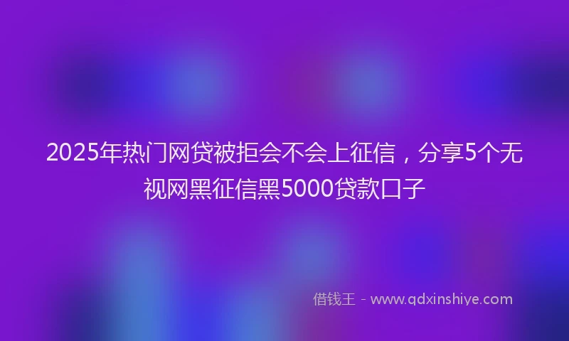 2025年热门网贷被拒会不会上征信，分享5个无视网黑征信黑5000贷款口子