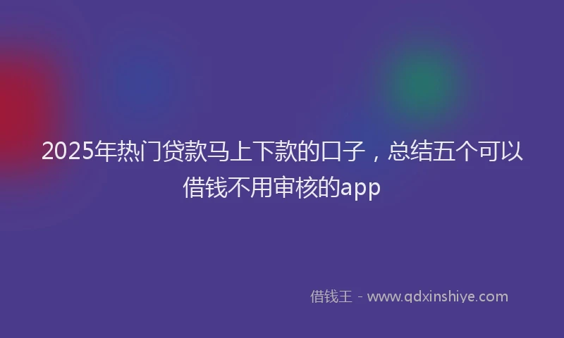 2025年热门贷款马上下款的口子，总结五个可以借钱不用审核的app