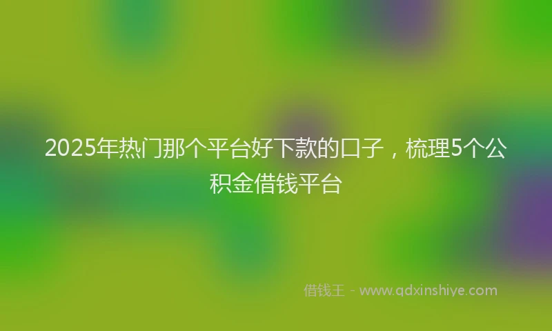 2025年热门那个平台好下款的口子，梳理5个公积金借钱平台