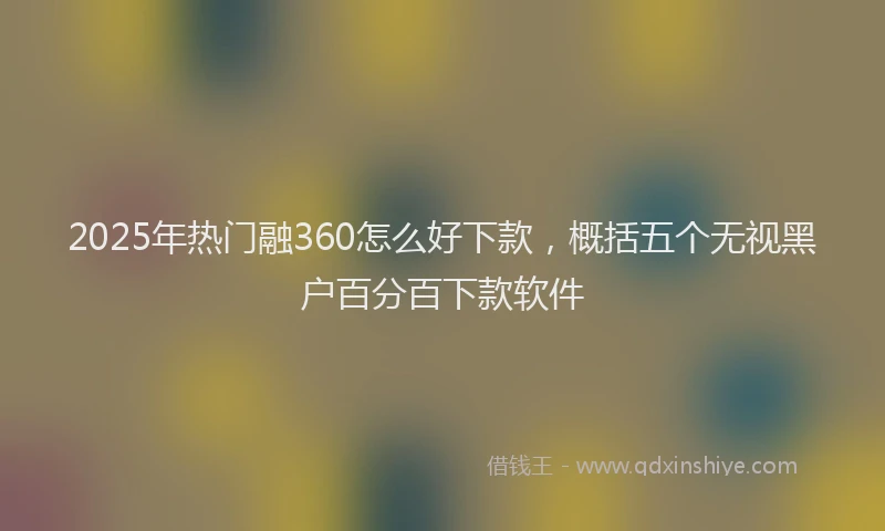 2025年热门融360怎么好下款，概括五个无视黑户百分百下款软件