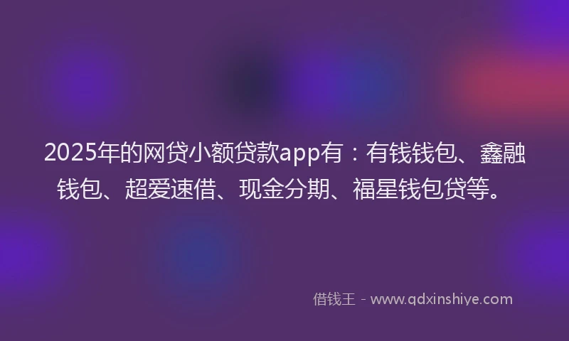 2025年的网贷小额贷款app有：有钱钱包、鑫融钱包、超爱速借、现金分期、福星钱包贷等。