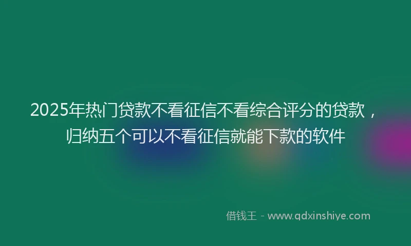 2025年热门贷款不看征信不看综合评分的贷款，归纳五个可以不看征信就能下款的软件