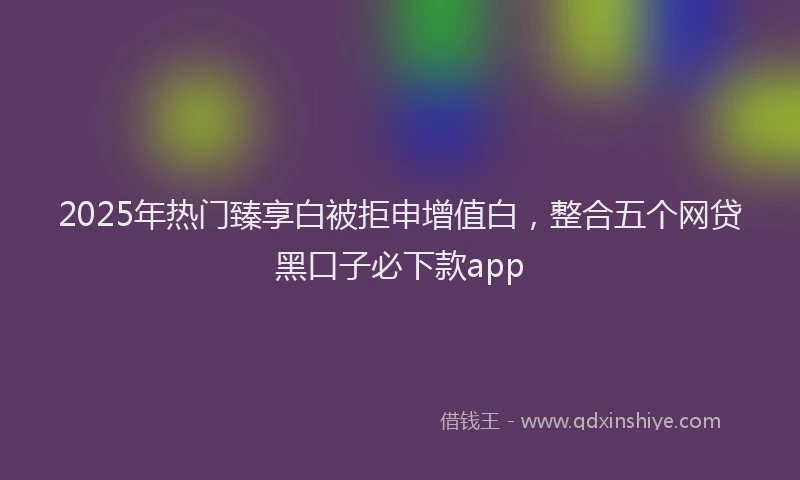 2025年热门臻享白被拒申增值白，整合五个网贷黑口子必下款app