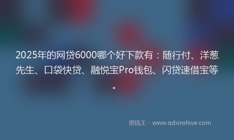 2025年的网贷6000哪个好下款有：随行付、洋葱先生、口袋快贷、融悦宝Pro钱包、闪贷速借宝等。