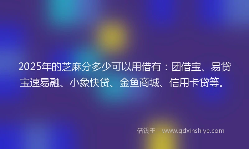 2025年的芝麻分多少可以用借有:团借宝、易贷宝速易融、小象快贷、金鱼商城、信用卡贷等。