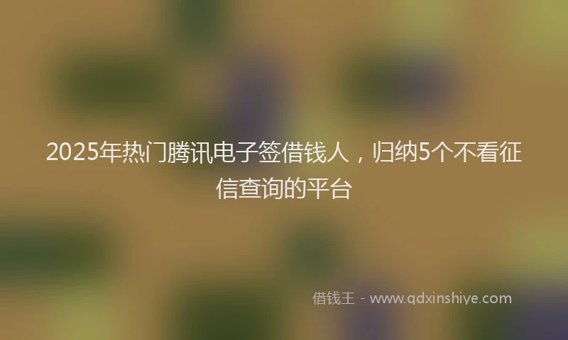 2025年热门腾讯电子签借钱人，归纳5个不看征信查询的平台