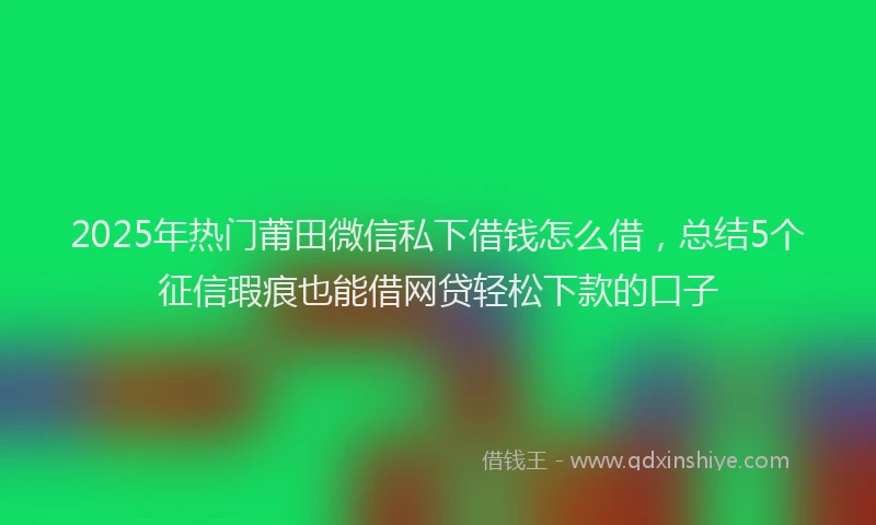 2025年热门莆田微信私下借钱怎么借，总结5个征信瑕疵也能借网贷轻松下款的口子