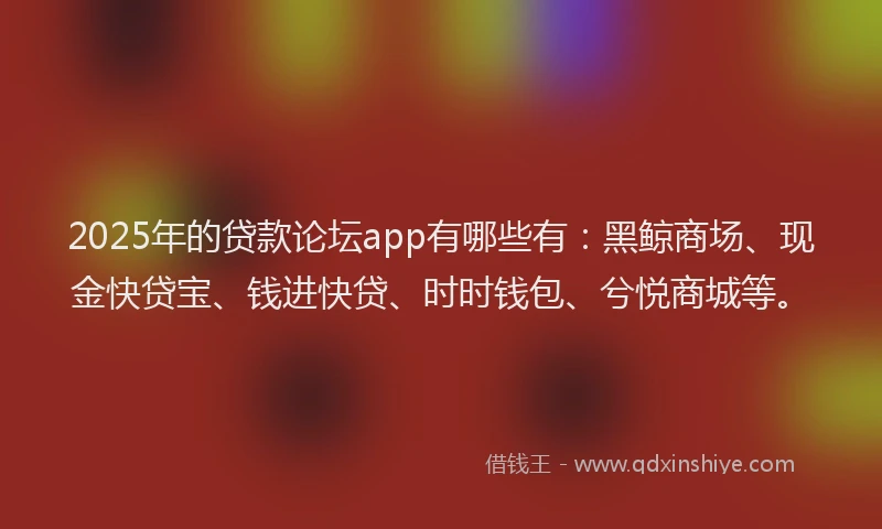 2025年的贷款论坛app有哪些有：黑鲸商场、现金快贷宝、钱进快贷、时时钱包、兮悦商城等。
