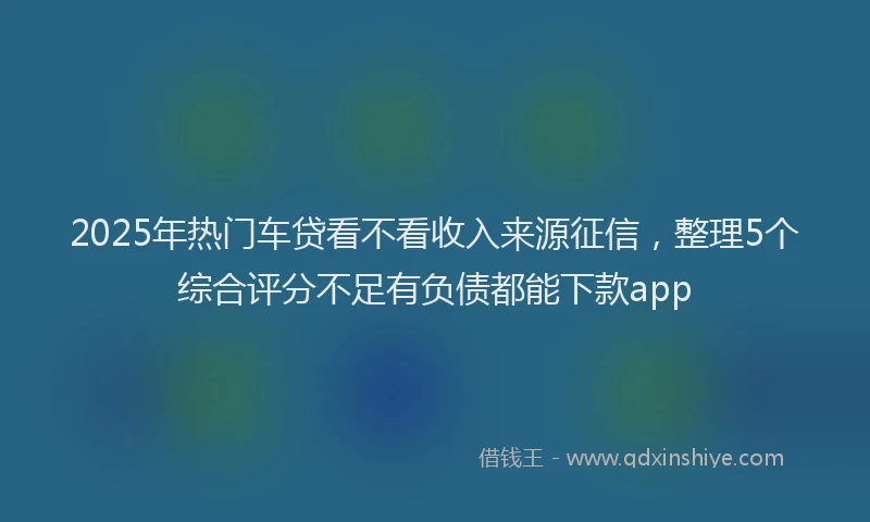 2025年热门车贷看不看收入来源征信，整理5个综合评分不足有负债都能下款app