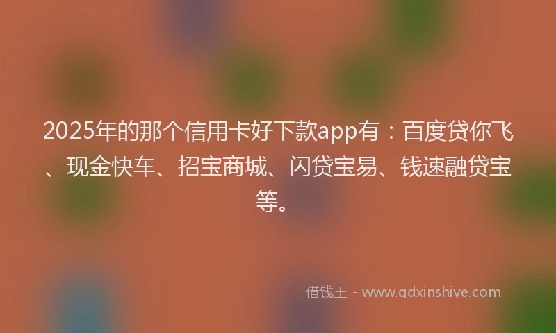 2025年的那个信用卡好下款app有：百度贷你飞、现金快车、招宝商城、闪贷宝易、钱速融贷宝等。