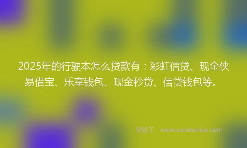 2025年的行驶本怎么贷款有：彩虹信贷、现金侠易借宝、乐享钱包、现金秒贷、信贷钱包等。