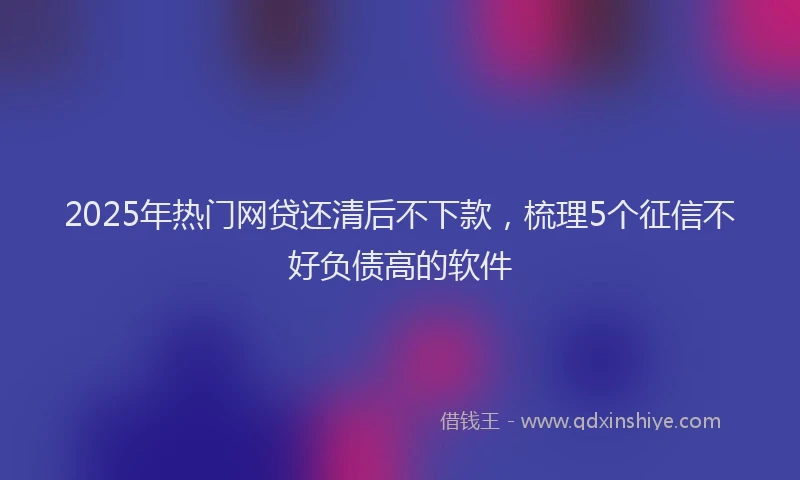 2025年热门网贷还清后不下款，梳理5个征信不好负债高的软件