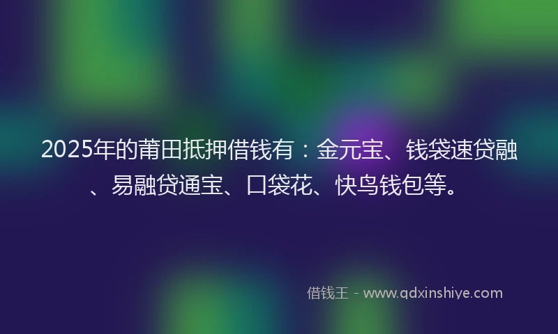 2025年的莆田抵押借钱有：金元宝、钱袋速贷融、易融贷通宝、口袋花、快鸟钱包等。
