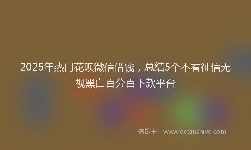2025年热门花呗微信借钱，总结5个不看征信无视黑白百分百下款平台