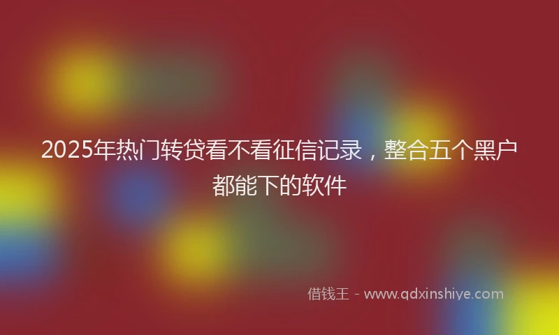 2025年热门转贷看不看征信记录,整合五个黑户都能下的软件