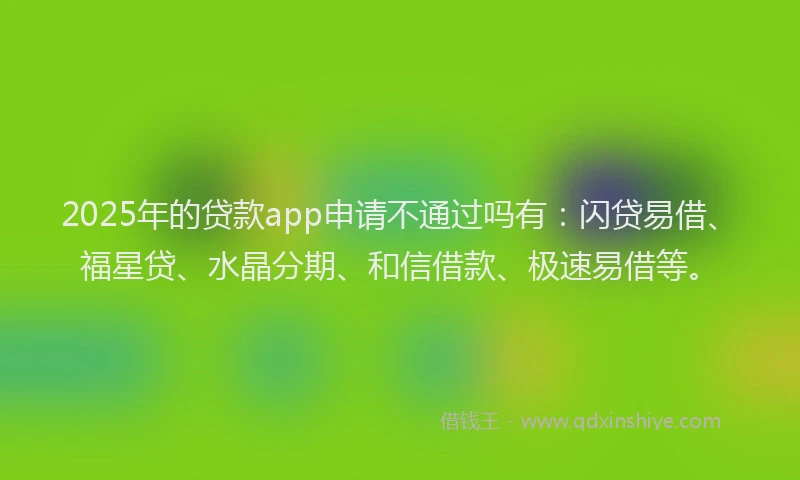 2025年的贷款app申请不通过吗有：闪贷易借、福星贷、水晶分期、和信借款、极速易借等。