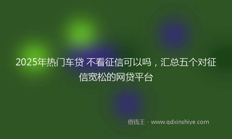 2025年热门车贷 不看征信可以吗，汇总五个对征信宽松的网贷平台