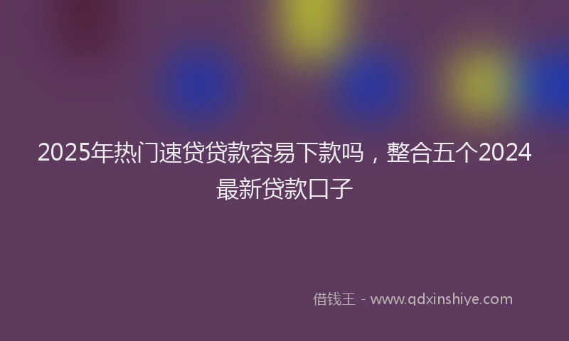 2025年热门速贷贷款容易下款吗，整合五个2024最新贷款口子