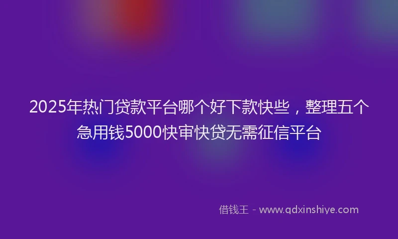 2025年热门贷款平台哪个好下款快些，整理五个急用钱5000快审快贷无需征信平台