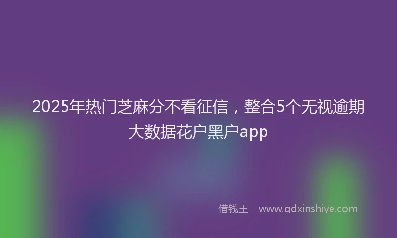 2025年热门芝麻分不看征信，整合5个无视逾期大数据花户黑户app