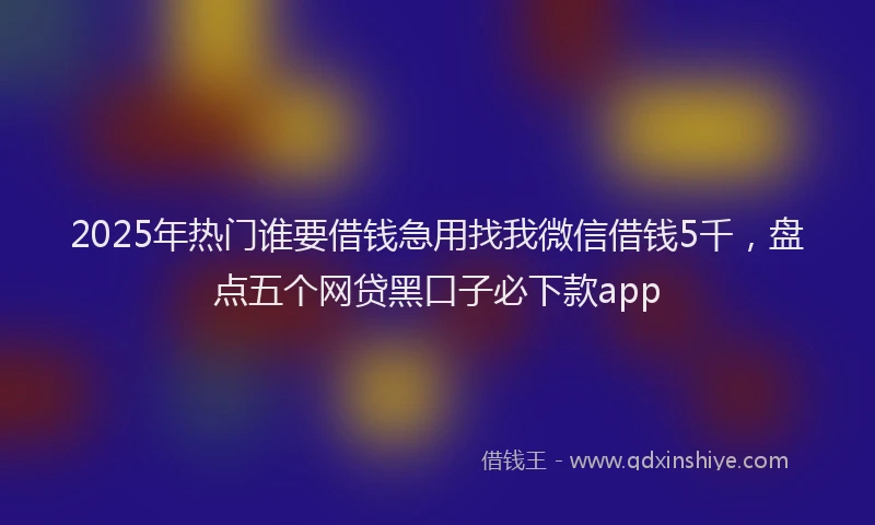 2025年热门谁要借钱急用找我微信借钱5千，盘点五个网贷黑口子必下款app