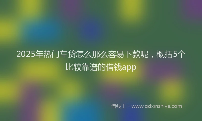 2025年热门车贷怎么那么容易下款呢，概括5个比较靠谱的借钱app