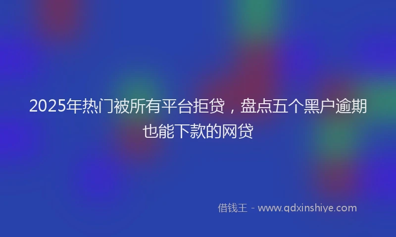 2025年热门被所有平台拒贷,盘点五个黑户逾期也能下款的网贷