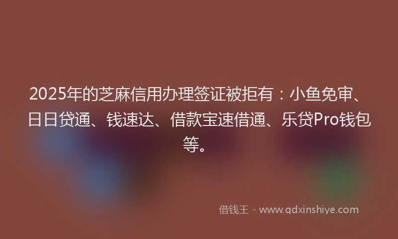 2025年的芝麻信用办理签证被拒有：小鱼免审、日日贷通、钱速达、借款宝速借通、乐贷Pro钱包等。