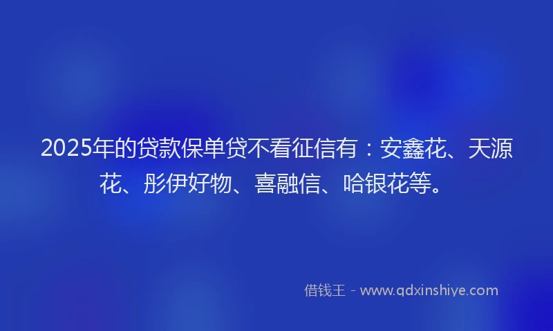 2025年的贷款保单贷不看征信有：安鑫花、天源花、彤伊好物、喜融信、哈银花等。