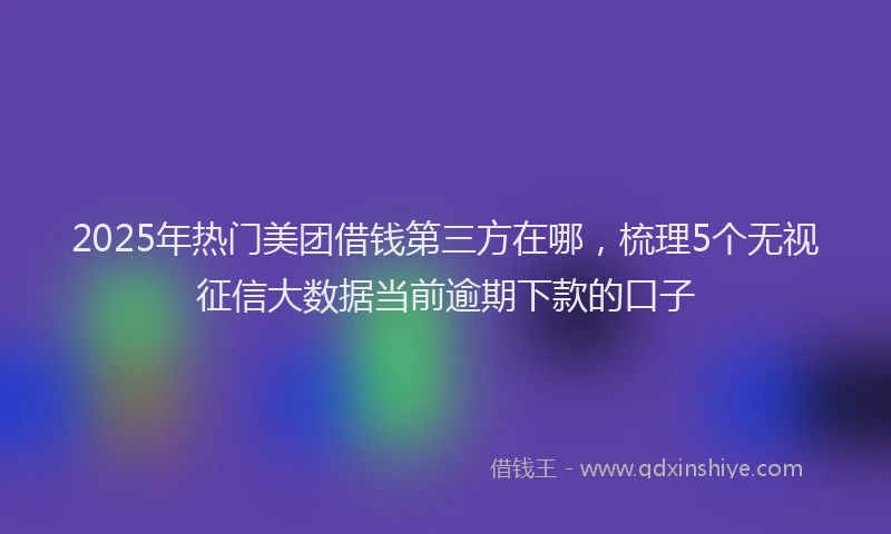 2025年热门美团借钱第三方在哪，梳理5个无视征信大数据当前逾期下款的口子