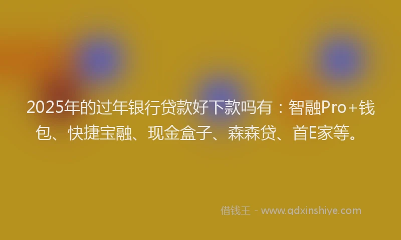 2025年的过年银行贷款好下款吗有：智融Pro+钱包、快捷宝融、现金盒子、森森贷、首E家等。