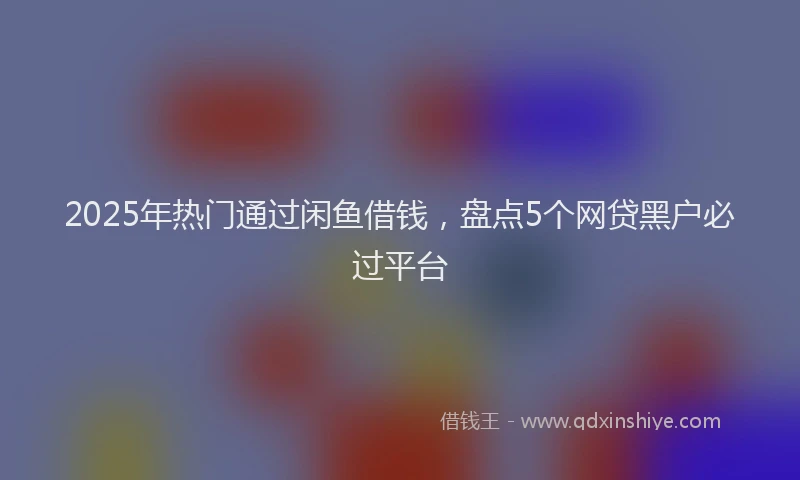 2025年热门通过闲鱼借钱，盘点5个网贷黑户必过平台