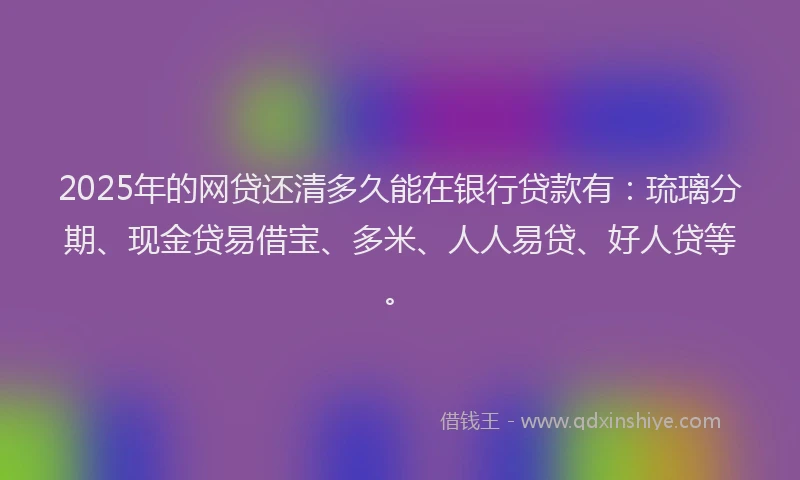 2025年的网贷还清多久能在银行贷款有：琉璃分期、现金贷易借宝、多米、人人易贷、好人贷等。