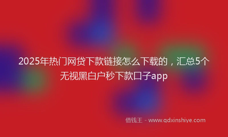 2025年热门网贷下款链接怎么下载的，汇总5个无视黑白户秒下款口子app