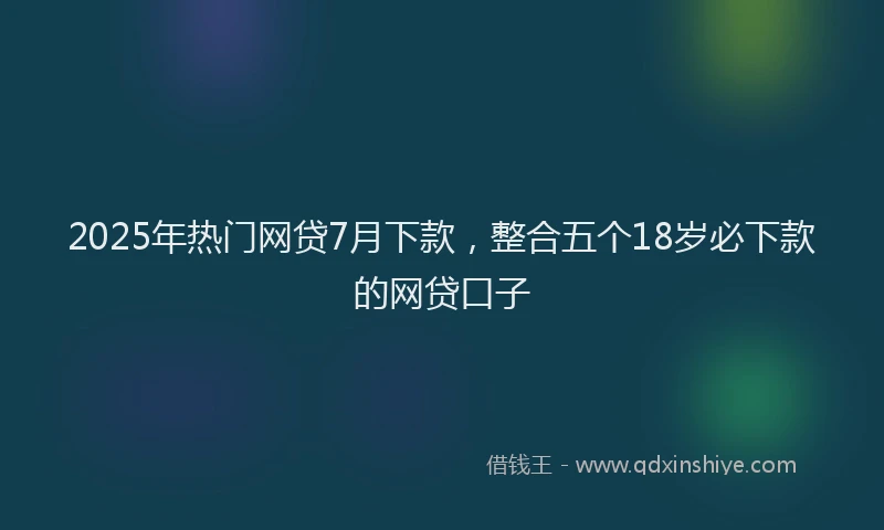 2025年热门网贷7月下款，整合五个18岁必下款的网贷口子