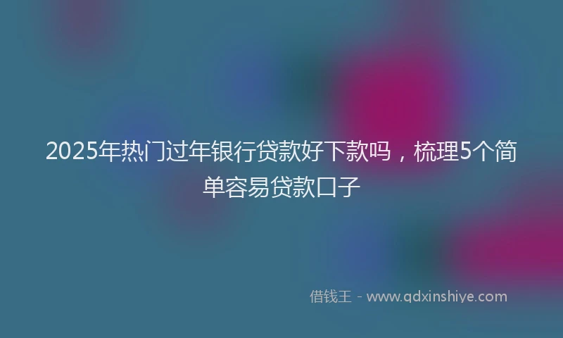 2025年热门过年银行贷款好下款吗，梳理5个简单容易贷款口子