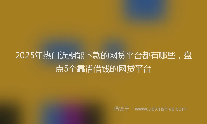 2025年热门近期能下款的网贷平台都有哪些,盘点5个靠谱借钱的网贷平台