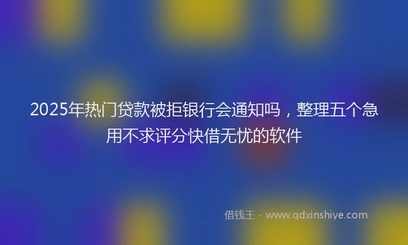 2025年热门贷款被拒银行会通知吗，整理五个急用不求评分快借无忧的软件