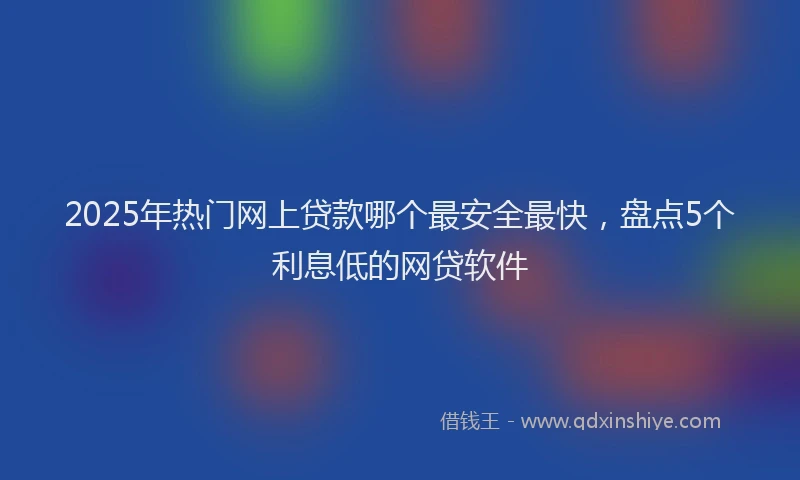 2025年热门网上贷款哪个最安全最快，盘点5个利息低的网贷软件