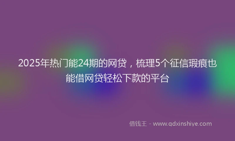 2025年热门能24期的网贷，梳理5个征信瑕疵也能借网贷轻松下款的平台