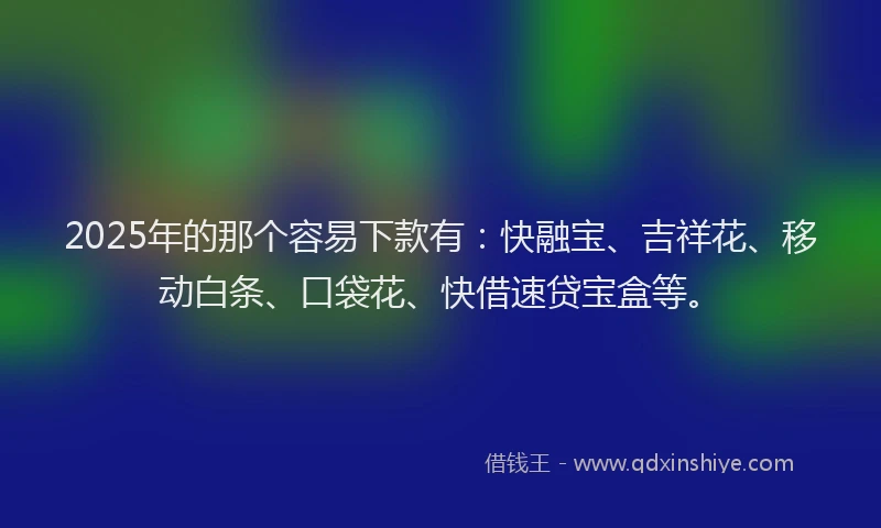 2025年的那个容易下款有：快融宝、吉祥花、移动白条、口袋花、快借速贷宝盒等。