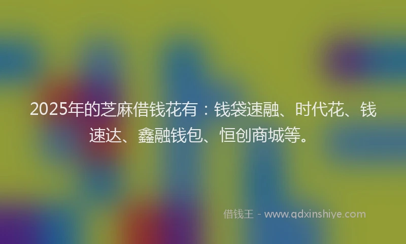 2025年的芝麻借钱花有：钱袋速融、时代花、钱速达、鑫融钱包、恒创商城等。