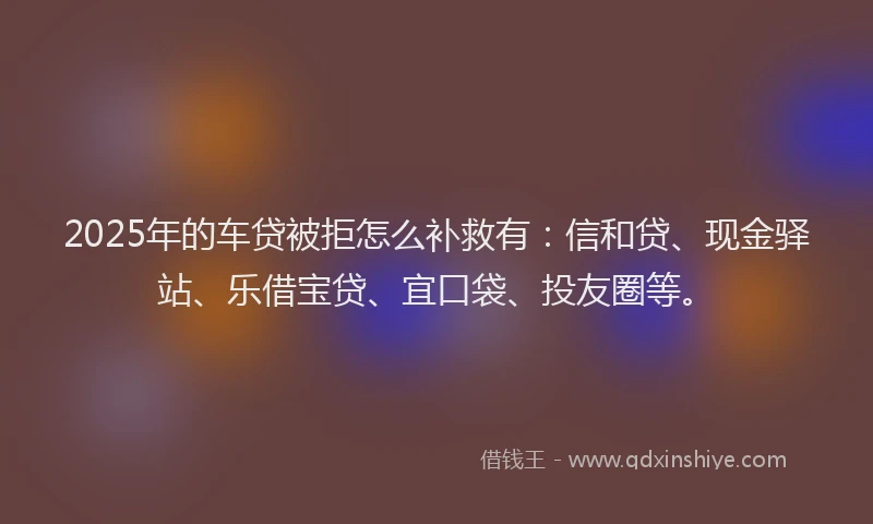 2025年的车贷被拒怎么补救有：信和贷、现金驿站、乐借宝贷、宜口袋、投友圈等。