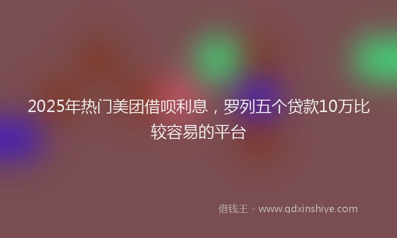 2025年热门美团借呗利息，罗列五个贷款10万比较容易的平台